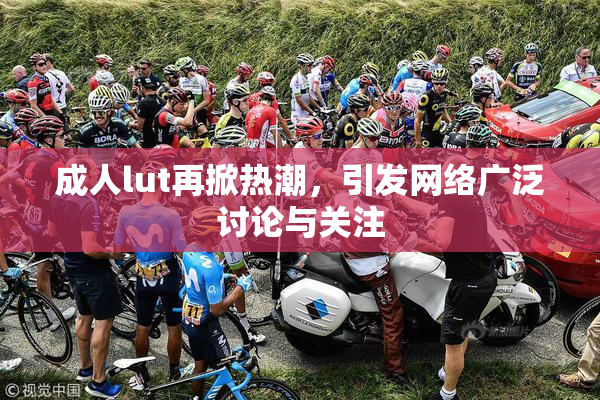 成人lut再掀热潮，引发网络广泛讨论与关注
