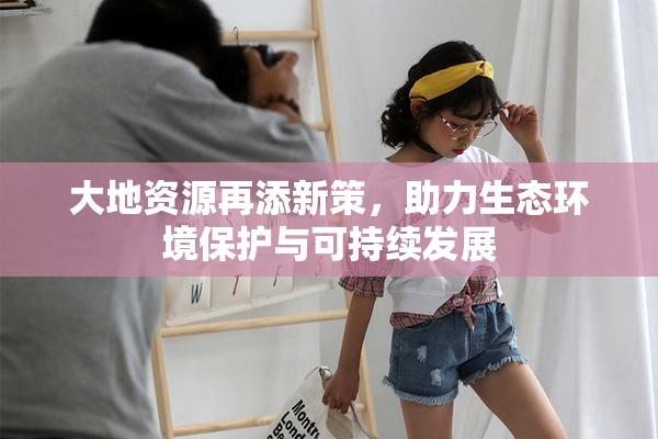 大地资源再添新策，助力生态环境保护与可持续发展