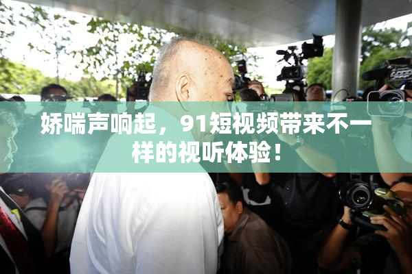 娇喘声响起，91短视频带来不一样的视听体验！