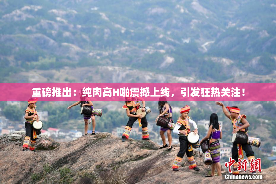重磅推出：纯肉高H啪震撼上线，引发狂热关注！