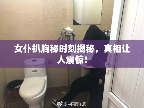 女仆扒胸秘时刻揭秘，真相让人震惊！