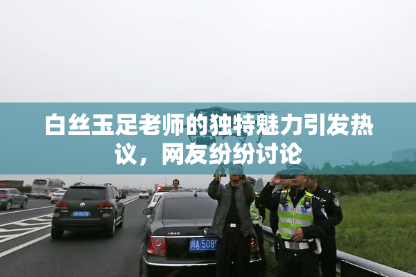 白丝玉足老师的独特魅力引发热议，网友纷纷讨论