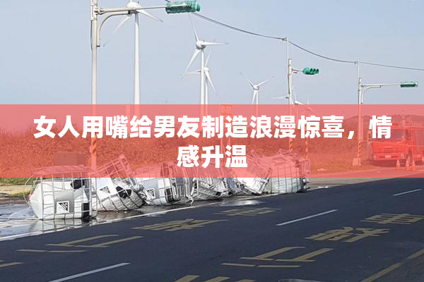 女人用嘴给男友制造浪漫惊喜，情感升温