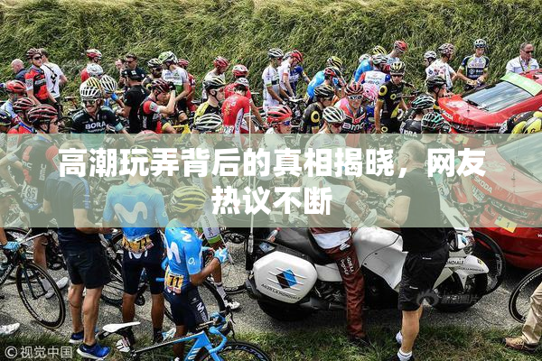 高潮玩弄背后的真相揭晓，网友热议不断