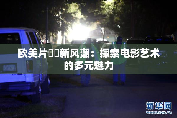 欧美片❌‌新风潮：探索电影艺术的多元魅力