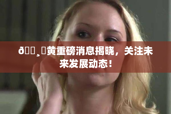 🌸‌黄重磅消息揭晓，关注未来发展动态！