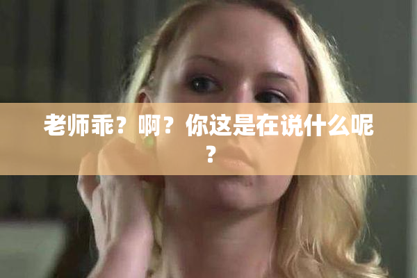 老师乖？啊？你这是在说什么呢？