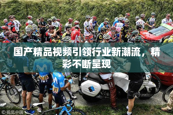 国产精品视频引领行业新潮流，精彩不断呈现
