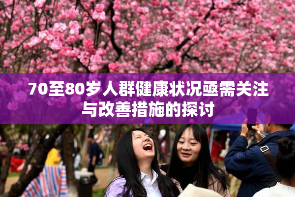70至80岁人群健康状况亟需关注与改善措施的探讨