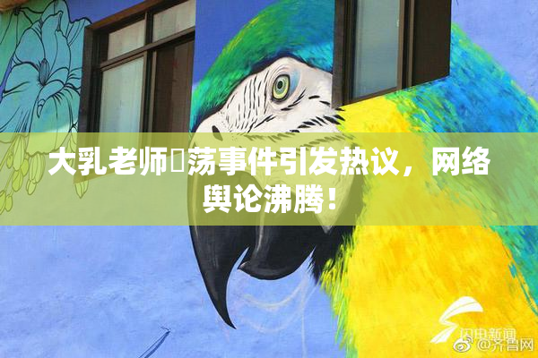 大乳老师婬荡事件引发热议，网络舆论沸腾！