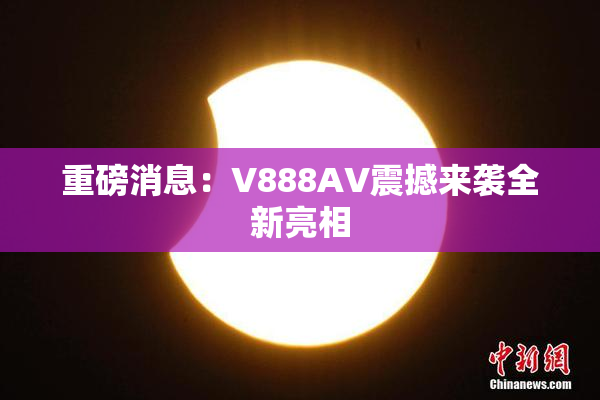重磅消息：V888AV震撼来袭全新亮相