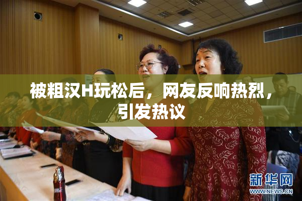 被粗汉H玩松后，网友反响热烈，引发热议