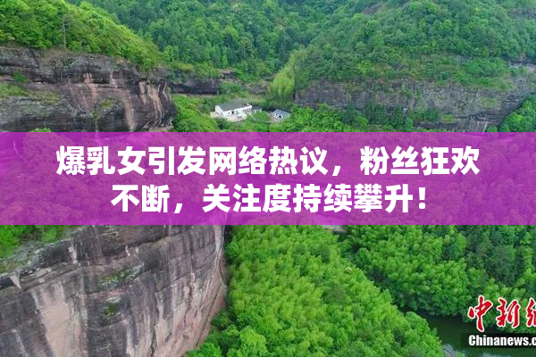 爆乳女引发网络热议，粉丝狂欢不断，关注度持续攀升！