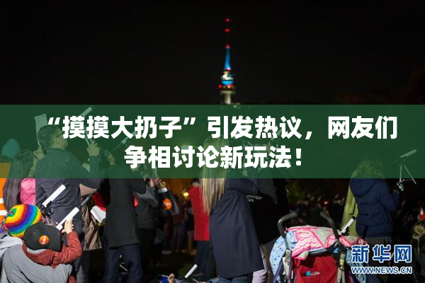 “摸摸大扔子”引发热议，网友们争相讨论新玩法！