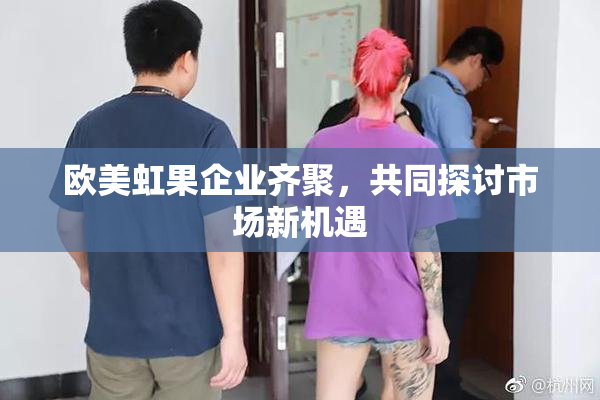 欧美虹果企业齐聚，共同探讨市场新机遇
