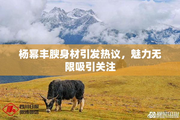 杨幂丰腴身材引发热议，魅力无限吸引关注