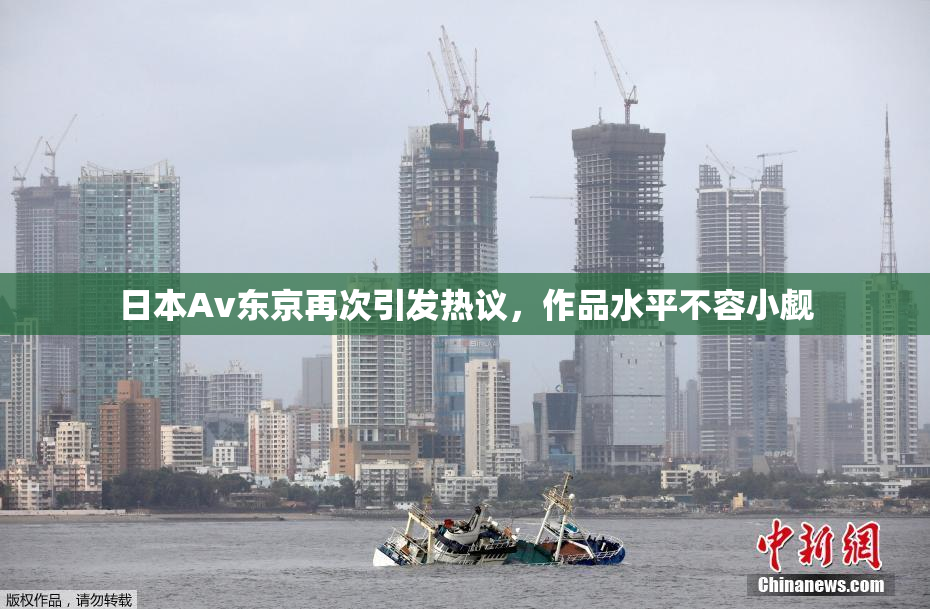 日本Av东京再次引发热议，作品水平不容小觑
