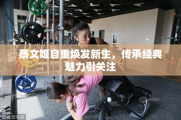 蔡文姬自重焕发新生，传承经典魅力引关注
