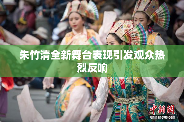 朱竹清全新舞台表现引发观众热烈反响
