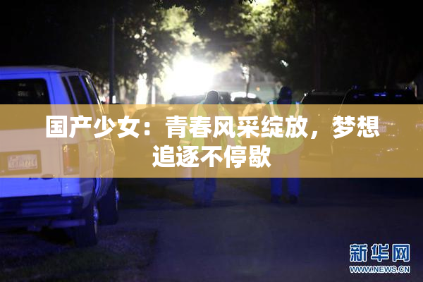 国产少女：青春风采绽放，梦想追逐不停歇