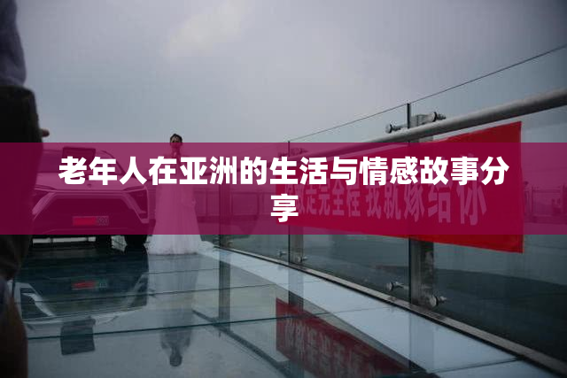 老年人在亚洲的生活与情感故事分享