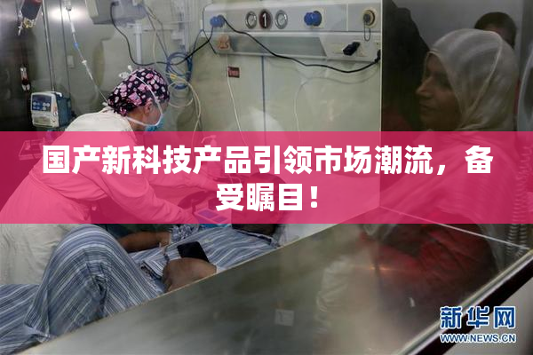 国产新科技产品引领市场潮流，备受瞩目！