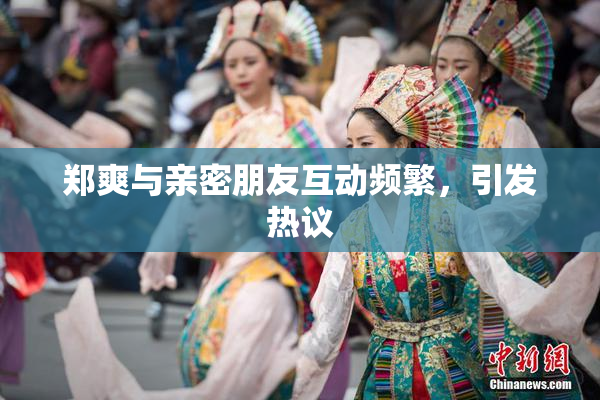 郑爽与亲密朋友互动频繁，引发热议