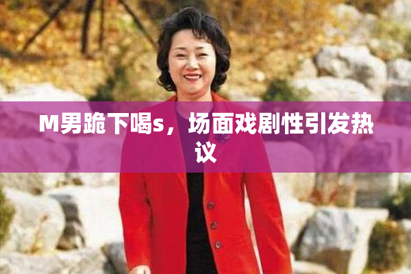 M男跪下喝s，场面戏剧性引发热议