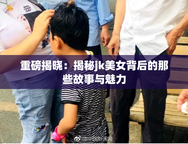 重磅揭晓：揭秘jk美女背后的那些故事与魅力