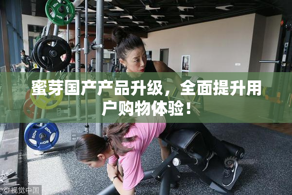蜜芽国产产品升级，全面提升用户购物体验！