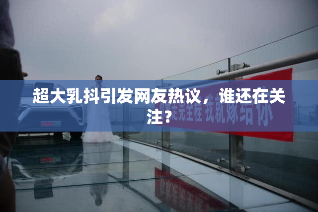 超大乳抖引发网友热议，谁还在关注？
