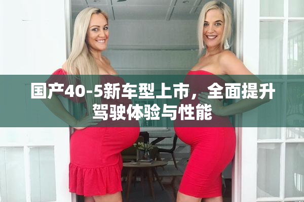 国产40-5新车型上市，全面提升驾驶体验与性能