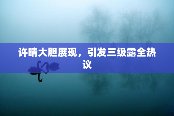 许晴大胆展现，引发三级露全热议