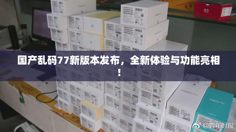 国产乱码77新版本发布，全新体验与功能亮相！