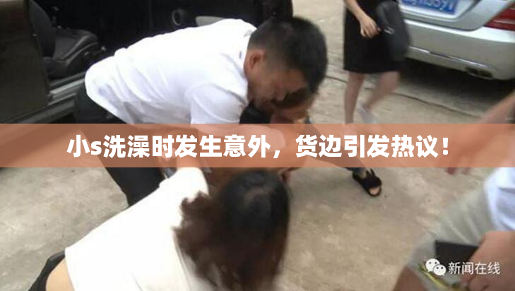 小s洗澡时发生意外，货边引发热议！