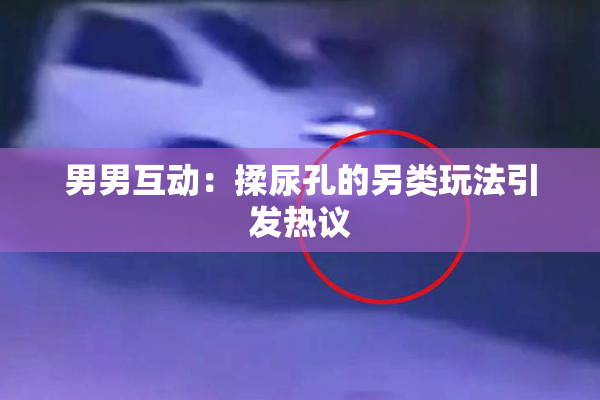 男男互动：揉尿孔的另类玩法引发热议
