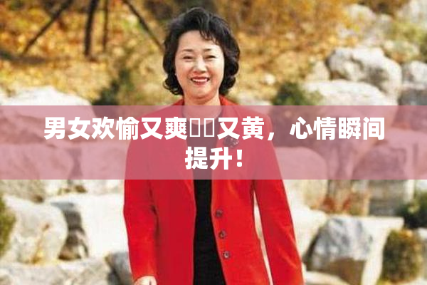 男女欢愉又爽❌‌又黄，心情瞬间提升！