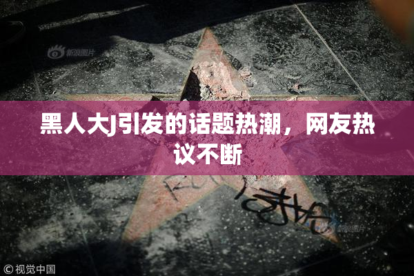 黑人大J引发的话题热潮，网友热议不断