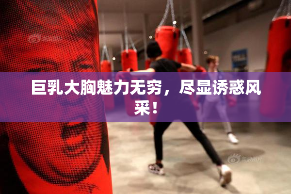 巨乳大胸魅力无穷，尽显诱惑风采！