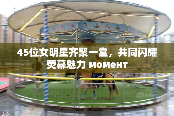 45位女明星齐聚一堂，共同闪耀荧幕魅力 момент