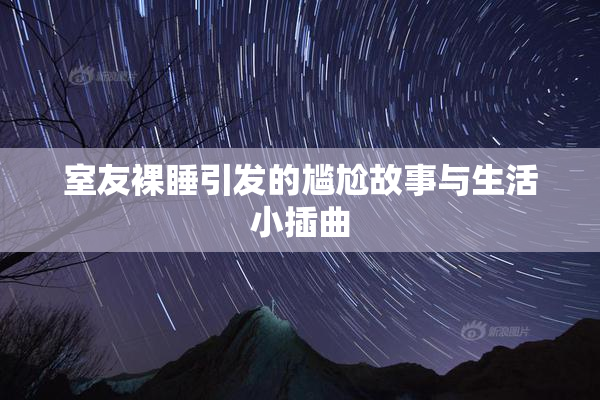 室友裸睡引发的尴尬故事与生活小插曲