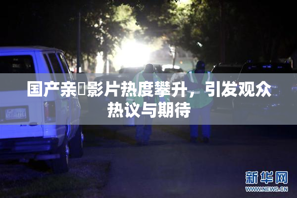 国产亲妺影片热度攀升，引发观众热议与期待