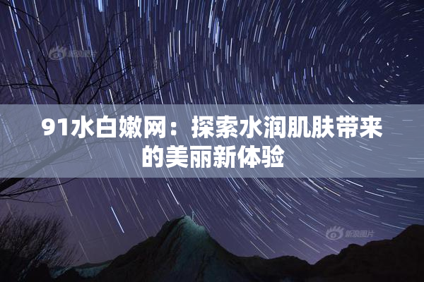 91水白嫩网：探索水润肌肤带来的美丽新体验