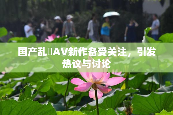 国产乱婬AV新作备受关注，引发热议与讨论