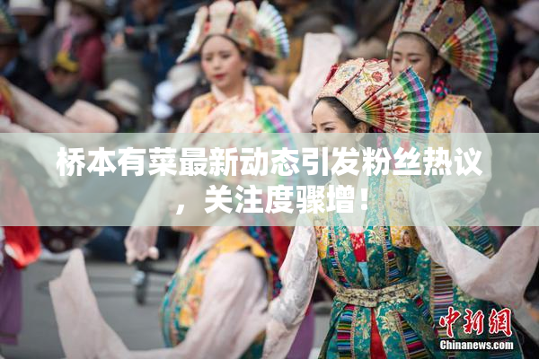 桥本有菜最新动态引发粉丝热议，关注度骤增！