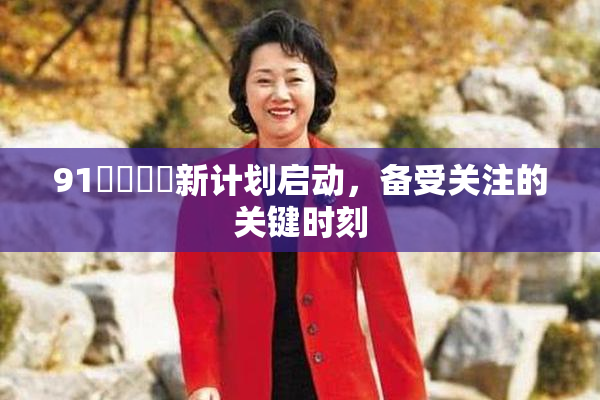 91❌‌❌‌新计划启动，备受关注的关键时刻