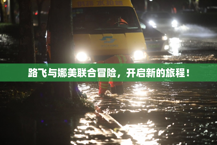 路飞与娜美联合冒险，开启新的旅程！