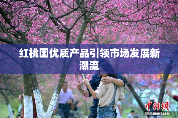 红桃国优质产品引领市场发展新潮流