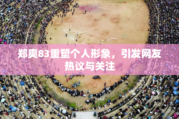 郑爽83重塑个人形象，引发网友热议与关注
