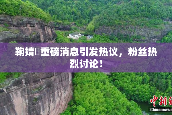 鞠婧祎重磅消息引发热议，粉丝热烈讨论！